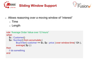 Sliding Window Support
o Allows reasoning over a moving window of “interest”
o Time
o Length
rule “Average Order Value over 12 hours”
when
rule “Average Order Value over 12 hours”
whenwhen
$c : Customer()
$a : Number() from accumulate (
BuyOrder( customer == $c, $p :
average( $p ) )
then
// do something
end
when
$c : Customer()
$a : Number() from accumulate (
BuyOrder( customer == $c, $p :
average( $p ) )
then
// do something
end
Sliding Window Support
Allows reasoning over a moving window of “interest”
“Average Order Value over 12 hours”“Average Order Value over 12 hours”
== $c, $p : price ) over window:time( 12h ),== $c, $p : price ) over window:time( 12h ),
 