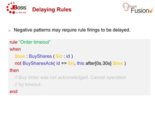 Delaying Rules
o Negative patterns may require rule firings to be delayed.
rule “Order timeout”
when
$bse : BuyShares ( $id : id )
rule “Order timeout”
when
$bse : BuyShares ( $id : id )
not BuySharesAck( id == $id, this
then
// Buy order was not acknowledged. Cancel operation
// by timeout.
end
not BuySharesAck( id == $id, this
then
// Buy order was not acknowledged. Cancel operation
// by timeout.
end
patterns may require rule firings to be delayed.
this after[0s,30s] $bse )
// Buy order was not acknowledged. Cancel operation
this after[0s,30s] $bse )
// Buy order was not acknowledged. Cancel operation
 