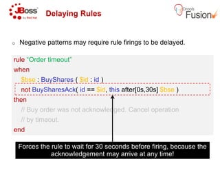 Delaying Rules
o Negative patterns may require rule firings to be delayed.
rule “Order timeout”
when
$bse : BuyShares ( $id : id )
rule “Order timeout”
when
$bse : BuyShares ( $id : id )
not BuySharesAck( id == $id, this
then
// Buy order was not acknowledged. Cancel operation
// by timeout.
end
not BuySharesAck( id == $id, this
then
// Buy order was not acknowledged. Cancel operation
// by timeout.
end
Forces the rule to wait for 30 seconds before firing, because the
acknowledgement may arrive at any time!
patterns may require rule firings to be delayed.
this after[0s,30s] $bse )
// Buy order was not acknowledged. Cancel operation
this after[0s,30s] $bse )
// Buy order was not acknowledged. Cancel operation
Forces the rule to wait for 30 seconds before firing, because the
acknowledgement may arrive at any time!
 