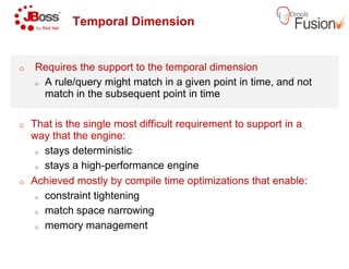 Temporal Dimension
o Requires the support to the temporal dimension
o A rule/query might match in a given point in time, and not
match in the subsequent point in time
o That is the single most difficult requirement to support in a
way that the engine:way that the engine:
o stays deterministic
o stays a high-performance engine
o Achieved mostly by compile time optimizations that enable:
o constraint tightening
o match space narrowing
o memory management
Temporal Dimension
Requires the support to the temporal dimension
A rule/query might match in a given point in time, and not
match in the subsequent point in time
That is the single most difficult requirement to support in a
performance engine
Achieved mostly by compile time optimizations that enable:
 