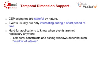 Temporal Dimension Support
o CEP scenarios are stateful by nature.
o Events usually are only interesting during a short period of
time.
o Hard for applications to know when events are not
necessary anymore
o Temporal constraints and sliding windows describe sucho Temporal constraints and sliding windows describe such
“window of interest”
Temporal Dimension Support
by nature.
interesting during a short period of
Hard for applications to know when events are not
Temporal constraints and sliding windows describe suchTemporal constraints and sliding windows describe such
 