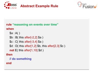 Abstract Example Rule
rule “reasoning on events over time”
when
$a : A( )
$b : B( this after[-2,2] $a )$b : B( this after[-2,2] $a )
$c : C( this after[-3,4] $a )
$d : D( this after[1,2] $b, this after[2,3]
not E( this after[1,10] $d )
then
// do something
end
Abstract Example Rule
“reasoning on events over time”
after[2,3] $c )
 