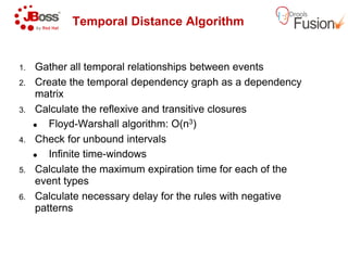 Temporal Distance Algorithm
1. Gather all temporal relationships between events
2. Create the temporal dependency graph as a dependency
matrix
3. Calculate the reflexive and transitive closures
Floyd-Warshall algorithm: O(n
Check for unbound intervals4. Check for unbound intervals
Infinite time-windows
5. Calculate the maximum expiration time for each of the
event types
6. Calculate necessary delay for the rules with negative
patterns
Temporal Distance Algorithm
Gather all temporal relationships between events
Create the temporal dependency graph as a dependency
Calculate the reflexive and transitive closures
algorithm: O(n3)
Calculate the maximum expiration time for each of the
Calculate necessary delay for the rules with negative
 