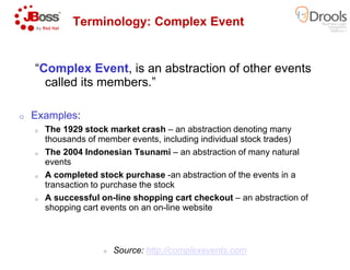 “Complex Event, is an abstraction of other events
called its members.”
o Examples:
o The 1929 stock market crash –
thousands of member events, including individual stock trades)
Terminology: Complex Event
thousands of member events, including individual stock trades)
o The 2004 Indonesian Tsunami –
events
o A completed stock purchase -an abstraction of the events in a
transaction to purchase the stock
o A successful on-line shopping cart checkout
shopping cart events on an on-line website
Source: http://complexevents.com
, is an abstraction of other events
an abstraction denoting many
member events, including individual stock trades)
Terminology: Complex Event
member events, including individual stock trades)
– an abstraction of many natural
an abstraction of the events in a
line shopping cart checkout – an abstraction of
line website
http://complexevents.com
 