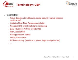 o Examples:
o Fraud detection (credit cards, social security, banks, telecom
carriers, etc)
o Logistics Real-Time Awareness solution
o Neonatal ICU: infant vital signs monitoring
o BAM (Business Activity Monitoring)
Terminology: CEP
o Risk Assessment
o Rating (telecom, traffic)
o Traffic flow control
o RFID monitoring (products in stores, bags in airports, etc)
o …
Fraud detection (credit cards, social security, banks, telecom
Time Awareness solution
Neonatal ICU: infant vital signs monitoring
BAM (Business Activity Monitoring)
CEP
RFID monitoring (products in stores, bags in airports, etc)
Rules Fest – October 2010 – © Edson Tirelli 7
 