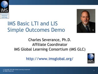 Charles Severance, Ph.D. Affiliate Coordinator IMS Global Learning Consortium (IMS GLC) http://www.imsglobal.org/ IMS Basic LTI and LIS Simple Outcomes Demo 