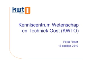 Kenniscentrum Wetenschap
 en Techniek Oost (KWTO)

                   Petra Fisser
               13 oktober 2010
 