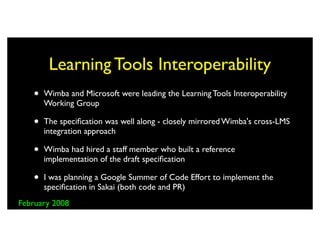 Learning Tools Interoperability
   •   Wimba and Microsoft were leading the Learning Tools Interoperability
       Working Group

   •   The speciﬁcation was well along - closely mirrored Wimba's cross-LMS
       integration approach

   •   Wimba had hired a staff member who built a reference
       implementation of the draft speciﬁcation

   •   I was planning a Google Summer of Code Effort to implement the
       speciﬁcation in Sakai (both code and PR)
February 2008
 