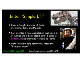 Enter "Simple LTI"
     • I had a Google Summer of Code
        in-ﬂight for Sakai and Moodle

     • So I invented a non-speciﬁcation that was a bit
        of Wimba and a bit of Blackboard - I called it
        Simple LTI and promised it would be "temp"

     • Marc Alier (Moodle committer) made the
        "Dinosaur Video"
March 2008 - July 2008     http://www.vimeo.com/7825070
 