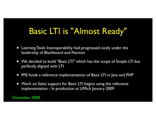 Basic LTI is "Almost Ready"
 •   Learning Tools Interoperability had progressed nicely under the
     leadership of Blackboard and Pearson

 •   We decided to build "Basic LTI" which has the scope of Simple LTI but
     perfectly aligned with LTI

 •   IMS funds a reference implementation of Basic LTI in Java and PHP

 •   Work on Sakai support for Basic LTI begins using the reference
     implementation - In production at UMich January 2009

December 2008
 