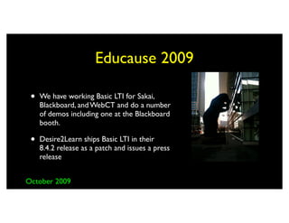 Educause 2009

 •   We have working Basic LTI for Sakai,
     Blackboard, and WebCT and do a number
     of demos including one at the Blackboard
     booth.

 •   Desire2Learn ships Basic LTI in their
     8.4.2 release as a patch and issues a press
     release


October 2009
 