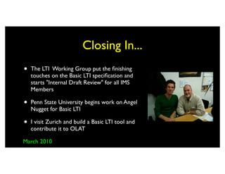 Closing In...
•   The LTI Working Group put the ﬁnishing
    touches on the Basic LTI speciﬁcation and
    starts "Internal Draft Review" for all IMS
    Members

•   Penn State University begins work on Angel
    Nugget for Basic LTI

•   I visit Zurich and build a Basic LTI tool and
    contribute it to OLAT

March 2010
 