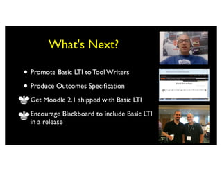 What's Next?

• Promote Basic LTI to Tool Writers
• Produce Outcomes Speciﬁcation
• Get Moodle 2.1 shipped with Basic LTI
• Encourage Blackboard to include Basic LTI
  in a release
 
