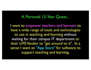 A Personal 13-Year Quest...

I want to empower teachers and learners to
 have a wide range of tools and technologies
   to use in teaching and learning without
  waiting for their campus IT department or
 their LMS Vendor to "get around to it". In a
sense I want an "App Store" for software to
        support teaching and learning.
 