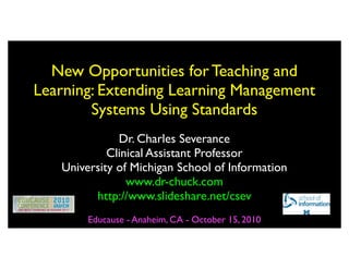 New Opportunities for Teaching and
Learning: Extending Learning Management
        Systems Using Standards
              Dr. Charles Severance
            Clinical Assistant Professor
   University of Michigan School of Information
                www.dr-chuck.com
         http://www.slideshare.net/csev
        Educause - Anaheim, CA - October 15, 2010
 