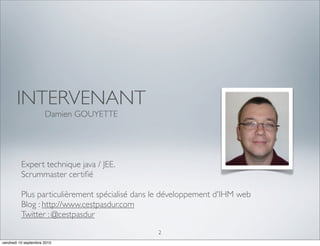 INTERVENANT
                      Damien GOUYETTE




          Expert technique java / JEE. 
          Scrummaster certiﬁé

          Plus particulièrement spécialisé dans le développement d'IHM web
          Blog : http://www.cestpasdur.com
          Twitter : @cestpasdur
                                                2
vendredi 10 septembre 2010
 