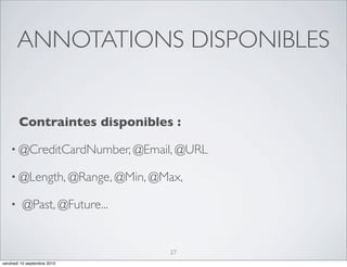 ANNOTATIONS DISPONIBLES


        Contraintes disponibles :

    • @CreditCardNumber, @Email, @URL

    • @Length, @Range, @Min, @Max,

    •    @Past, @Future...


                               27
vendredi 10 septembre 2010
 