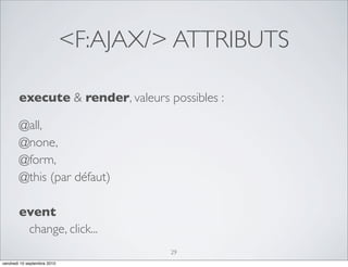 <F:AJAX/> ATTRIBUTS

        execute & render, valeurs possibles :

        @all,
        @none,
        @form,
        @this (par défaut)

        event
         change, click...
                                      29
vendredi 10 septembre 2010
 