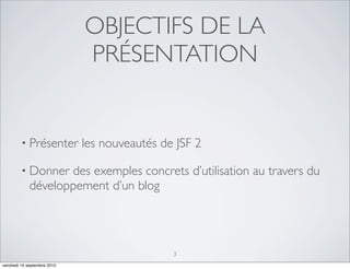 OBJECTIFS DE LA
                             PRÉSENTATION


         • Présenter         les nouveautés de JSF 2

         • Donner   des exemples concrets d’utilisation au travers du
             développement d’un blog




                                              3
vendredi 10 septembre 2010
 