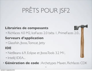 PRÊTS POUR JSF2

      Librairies de composants
      • Richfaces 4.0 M2, IceFaces 2.0 béta 1, PrimeFaces 2.0...
      Serveurs d'application
      • Glassﬁsh, Jboss, Tomcat, Jetty
      IDE
      • NetBeans 6.9, Eclipse et JbossTools 3.2 M1,
      • IntelliJ IDEA...
    • Génération de code : Archetypes Maven, Richfaces CDK
                                    41
vendredi 10 septembre 2010
 
