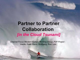 Partner to Partner Collaboration   [in the Cloud Tsunami] Channel Focus Western Europe Working Group, P2P Project :   Veerle, Eskil, David, Wolfgang, Rod, Loic 
