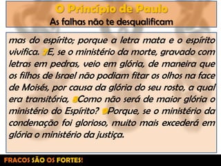 O Princípio de PauloAs falhas não te desqualificammas do espírito; porque a letra mata e o espírito vivifica. 7E, se o ministério da morte, gravado com letras em pedras, veio em glória, de maneira que os filhos de Israel não podiam fitar os olhos na face de Moisés, por causa da glória do seu rosto, a qual era transitória, 8Como não será de maior glória o ministério do Espírito? 9Porque, se o ministério da condenação foi glorioso, muito mais excederá em glória o ministério da justiça.FRACOS SÃO OS FORTES!