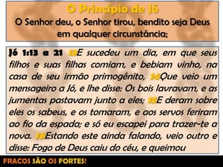 O Princípio de JóO Senhor deu, o Senhor tirou, bendito seja Deus em qualquer circunstância;Jó 1:13 a 21 13E sucedeu um dia, em que seus filhos e suas filhas comiam, e bebiam vinho, na casa de seu irmão primogênito, 14Que veio um mensageiro a Jó, e lhe disse: Os bois lavravam, e as jumentas pastavam junto a eles; 15E deram sobre eles os sabeus, e os tomaram, e aos servos feriram ao fio da espada; e só eu escapei para trazer-te a nova. 16Estando este ainda falando, veio outro e disse: Fogo de Deus caiu do céu, e queimouFRACOS SÃO OS FORTES!
