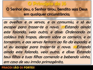 O Princípio de JóO Senhor deu, o Senhor tirou, bendito seja Deus em qualquer circunstância;as ovelhas e os servos, e os consumiu, e só eu escapei para trazer-te a nova. 17Estando ainda este falando, veio outro, e disse: Ordenando os caldeus três tropas, deram sobre os camelos, e os tomaram, e aos servos feriram ao fio da espada; e só eu escapei para trazer-te a nova. 18Estando ainda este falando, veio outro, e disse: Estando teus filhos e tuas filhas comendo e bebendo vinho, em casa de seu irmão primogênito,FRACOS SÃO OS FORTES!