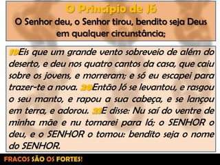 O Princípio de JóO Senhor deu, o Senhor tirou, bendito seja Deus em qualquer circunstância;19Eis que um grande vento sobreveio de além do deserto, e deu nos quatro cantos da casa, que caiu sobre os jovens, e morreram; e só eu escapei para trazer-te a nova. 20Então Jó se levantou, e rasgou o seu manto, e rapou a sua cabeça, e se lançou em terra, e adorou. 21E disse: Nu saí do ventre de minha mãe e nu tornarei para lá; o SENHOR o deu, e o SENHOR o tomou: bendito seja o nome do SENHOR.FRACOS SÃO OS FORTES!