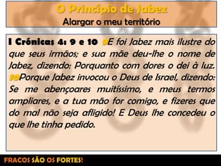 O Princípio de JabezAlargar o meu territórioI Crónicas 4: 9 e 10 9E foi Jabez mais ilustre do que seus irmãos; e sua mãe deu-lhe o nome de Jabez, dizendo: Porquanto com dores o dei à luz. 10Porque Jabez invocou o Deus de Israel, dizendo: Se me abençoares muitíssimo, e meus termos ampliares, e a tua mão for comigo, e fizeres que do mal não seja afligido! E Deus lhe concedeu o que lhe tinha pedido.FRACOS SÃO OS FORTES!
