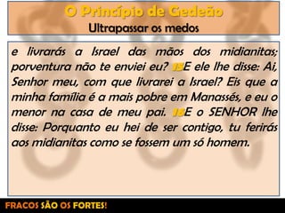 O Princípio de GedeãoUltrapassar os medose livrarás a Israel das mãos dos midianitas; porventura não te enviei eu? 15E ele lhe disse: Ai, Senhor meu, com que livrarei a Israel? Eis que a minha família é a mais pobre em Manassés, e eu o menor na casa de meu pai. 16E o SENHOR lhe disse: Porquanto eu hei de ser contigo, tu ferirás aos midianitas como se fossem um só homem.FRACOS SÃO OS FORTES!