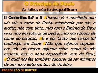 O Princípio de PauloAs falhas não te desqualificamII Coríntios 3:7 a 9 3Porque já é manifesto que vós sois a carta de Cristo, ministrada por nós, e escrita, não com tinta, mas com o Espírito do Deus vivo, não em tábuas de pedra, mas nas tábuas de carne do coração. 4E é por Cristo que temos tal confiança em Deus; 5Não que sejamos capazes, por nós, de pensar alguma coisa, como de nós mesmos; mas a nossa capacidade vem de Deus, 6O qual nos fez também capazes de ser ministros de um novo testamento, não da letra,FRACOS SÃO OS FORTES!