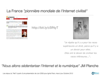 La France "pionnière mondiale de l'Internet civilisé"



                                          http://bit.ly/cSfNyT



                                                                                           "Je répète qu’il y a pour les races
                                                                                         supérieures un droit, parce qu’il y a
                                                                                                    un devoir pour elles.
                                                                                           Elles ont le devoir de civiliser les
                                                                                                    races inférieures...".



"Nous allons sédentariser l'Internet et le numérique" JM Planche
Les enjeux du "Net" à partir d'une présentation de Juin 2008 pour Ignite Paris, mise à jour Octobre 2010
 