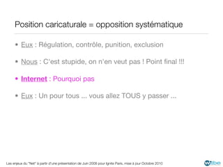Position caricaturale = opposition systématique

     • Eux : Régulation, contrôle, punition, exclusion

     • Nous : C'est stupide, on n'en veut pas ! Point ﬁnal !!!

     • Internet : Pourquoi pas

     • Eux : Un pour tous ... vous allez TOUS y passer ...




Les enjeux du "Net" à partir d'une présentation de Juin 2008 pour Ignite Paris, mise à jour Octobre 2010
 
