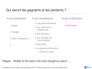Qui seront les gagnants et les perdants ?

       • Les barbares                          • Les empereurs                                 • Les e-Glandus
                                                    • Les gouvernements
           • Apple                                                                                  • c’est nous
                                                    • Les opérateurs
                                                      traditionnels
           • Google
                                                    • Les banques

           • Sony, Panasonic ?                      • Les sociétés de
                                                      “commodities”

           • ...                                    • Microsoft
                                                    • La grande distribution
                                                        • Carrefour, Darty ...



Rappel : “Middle of the road is the most dangerous place” ...

Les enjeux du "Net" à partir d'une présentation de Juin 2008 pour Ignite Paris, mise à jour Octobre 2010
 