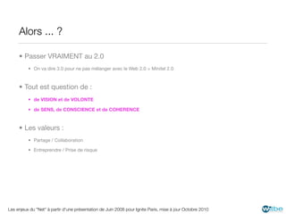 Alors ... ?

     • Passer VRAIMENT au 2.0
          • On va dire 3.0 pour ne pas mélanger avec le Web 2.0 = Minitel 2.0



     • Tout est question de :
          • de VISION et de VOLONTE

          • de SENS, de CONSCIENCE et de COHERENCE



     • Les valeurs :
          • Partage / Collaboration

          • Entreprendre / Prise de risque




Les enjeux du "Net" à partir d'une présentation de Juin 2008 pour Ignite Paris, mise à jour Octobre 2010
 