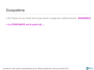 Ecosystème

     • En France on se meurt de ne pas savoir s’organiser collectivement : ENSEMBLE

     • La CONFIANCE est le point clé ...




Les enjeux du "Net" à partir d'une présentation de Juin 2008 pour Ignite Paris, mise à jour Octobre 2010
 