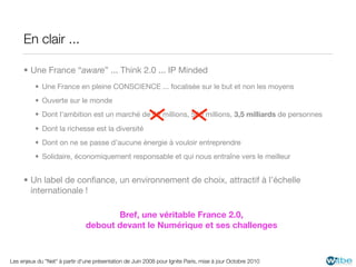 En clair ...

     • Une France “aware” ... Think 2.0 ... IP Minded
          • Une France en pleine CONSCIENCE ... focalisée sur le but et non les moyens
          • Ouverte sur le monde
          • Dont l’ambition est un marché de 60 millions, 500 millions, 3,5 milliards de personnes
          • Dont la richesse est la diversité
          • Dont on ne se passe d’aucune énergie à vouloir entreprendre
          • Solidaire, économiquement responsable et qui nous entraîne vers le meilleur


     • Un label de conﬁance, un environnement de choix, attractif à l’échelle
       internationale !

                                      Bref, une véritable France 2.0,
                               debout devant le Numérique et ses challenges



Les enjeux du "Net" à partir d'une présentation de Juin 2008 pour Ignite Paris, mise à jour Octobre 2010
 