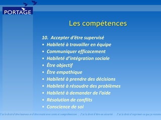 10.  Accepter d’être supervisé  Habileté à travailler en équipe   Communiquer efficacement  Habileté d’intégration sociale   Être objectif  Être empathique  Habileté à prendre des décisions  Habileté à résoudre des problèmes  Habileté à demander de l’aide  Résolution de conflits  Conscience de soi  