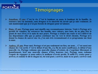 Jonathan, 15 ans:  C’est la vie. C’est le bonheur en nous, le bonheur de la famille. Je retrouve une vie normale, sans drogues et la sincérité de savoir qui je suis vraiment. Je sais maintenant que je n’ai pas besoin de drogues pour m’amuser.  Dany, 15 ans:  Portage pour moi signifie une reconnaissance interne. Venir à Portage m’a permis de renaître, de retrouver ma famille, mes valeurs, mes buts, de ne plus être le géant de mes rêves et le nain de mes peurs. Portage a éclairé ma route et m’a délivré de ma dépendance afin que je puisse continuer ma vie vers le droit chemin. Portage m’a donné la chance de sauver ma vie, j’en suis très reconnaissant et ce programme me tient à cœur. Audrey, 15 ans:  Pour moi, Portage n’est pas seulement un lieu, un nom… C’est aussi une chance de s’en sortir. C’est le début d’une fin...La fin de notre souffrance, le début d’une nouvelle vie. Portage redonne une nouvelle chance d’exister, de s’exprimer librement et honnêtement, bref une nouvelle chance d’être heureux (se). Portage nous redonne l’espoir de regagner et nous enlève le malheur d’avoir perdu. Il suffit d’y croire pour y arriver, et comme le dit le slogan ici, toi seul peut y arriver, mais tu ne peut y arriver seul.  Témoignages 