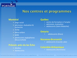 Montréal siège social admission, évaluation & recherche TSTM Mère-enfant MIRE adolescents anglophones (Beaconsfield) Prévost, près du lac Écho Adultes Adolescents Québec centre de formation à l’emploi admission, évaluation adolescents (Saint-Malachie) Ontario adolescents (Elora) Nouveau-Brunswick adolescents (Cassidy Lake) Colombie-Britannique Adolescents (Keremeos) 