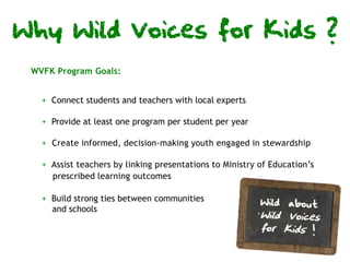 Why Wild Voices for Kids ?
 WVFK Program Goals:


   + Connect students and teachers with local experts

   + Provide at least one program per student per year

   + Create informed, decision-making youth engaged in stewardship

   + Assist teachers by linking presentations to Ministry of Education’s
     prescribed learning outcomes

   + Build strong ties between communities
     and schools
 