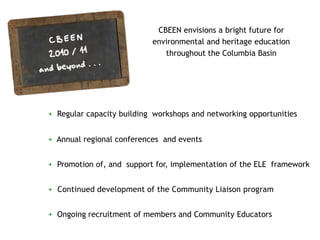 CBEEN envisions a bright future for
                           environmental and heritage education
                              throughout the Columbia Basin




+ Regular capacity building workshops and networking opportunities


+ Annual regional conferences and events


+ Promotion of, and support for, implementation of the ELE framework


+ Continued development of the Community Liaison program


+ Ongoing recruitment of members and Community Educators
 