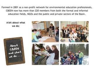 Formed in 2001 as a non-profit network for environmental education professionals,
   CBEEN now has more than 220 members from both the formal and informal
     education fields, NGOs and the public and private sectors of the Basin.


    A bit about what
         we do:              CBEEN builds capacity
                              through professional
                                 development,
                            information sharing and
                           networking opportunities




                               CBEEN facilitates
                                                       CBEEN coordinates and
                             collaboration amongst
                                                      promotes environmental
                              schools, community
                                                        education programs,
                                  groups, and
                                                       events, and resources
                                 environmental
                            education professionals
 