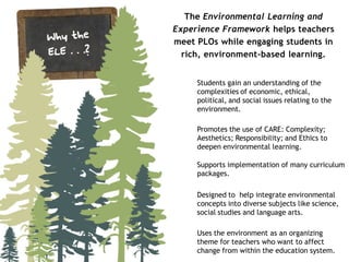 The Environmental Learning and
Experience Framework helps teachers
meet PLOs while engaging students in
  rich, environment-based learning.


     Students gain an understanding of the
     complexities of economic, ethical,
     political, and social issues relating to the
     environment.

     Promotes the use of CARE: Complexity;
     Aesthetics; Responsibility; and Ethics to
     deepen environmental learning.

     Supports implementation of many curriculum
     packages.

     Designed to help integrate environmental
     concepts into diverse subjects like science,
     social studies and language arts.

     Uses the environment as an organizing
     theme for teachers who want to affect
     change from within the education system.
 