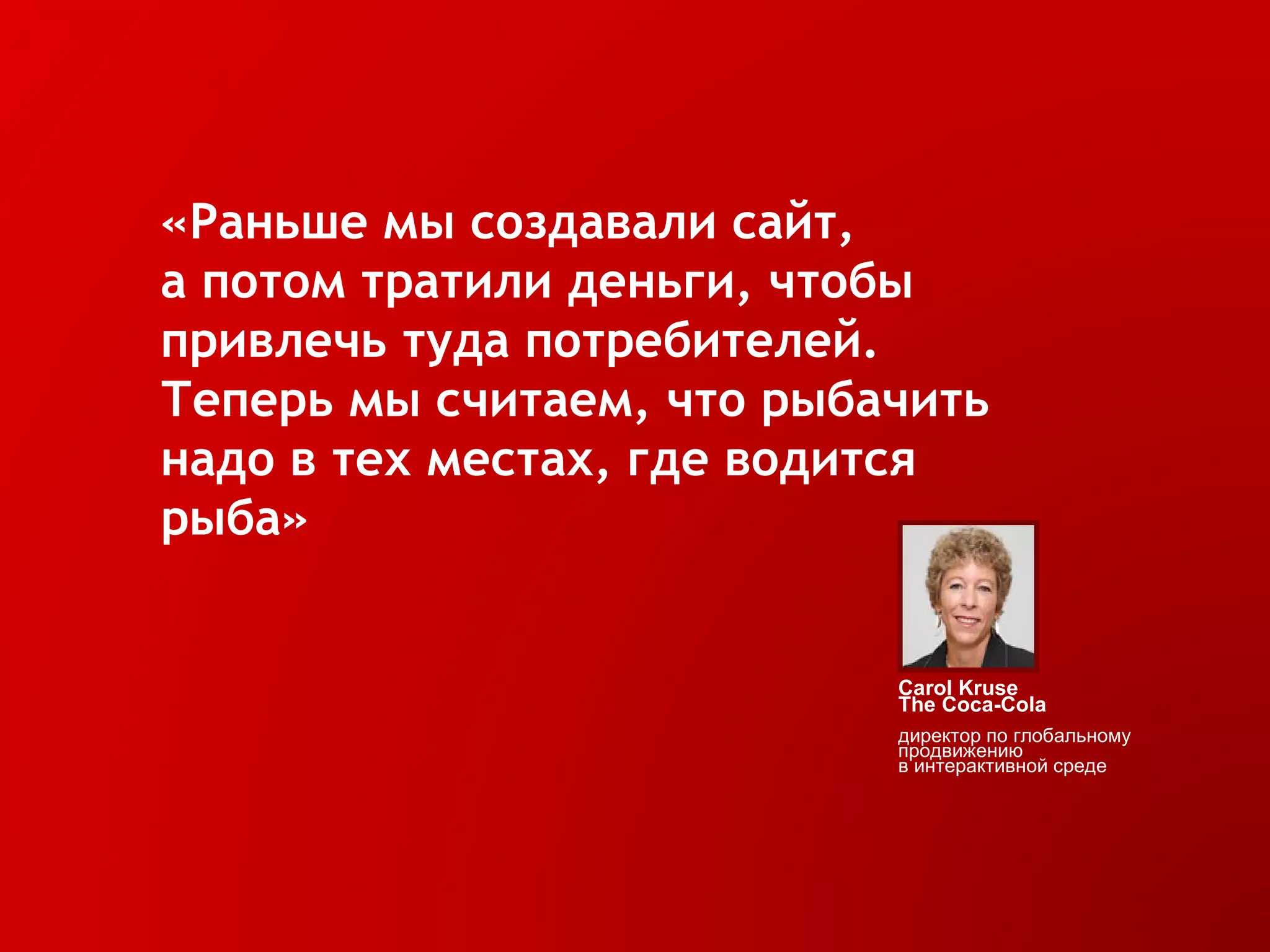 «Раньше мы создавали сайт,  а потом тратили деньги, чтобы привлечь туда потребителей.  Теперь мы считаем, что рыбачить надо в тех местах, где водится рыба» Carol Kruse The  Coca- Cola  директор   по глобальному продвижению в интерактивной среде 