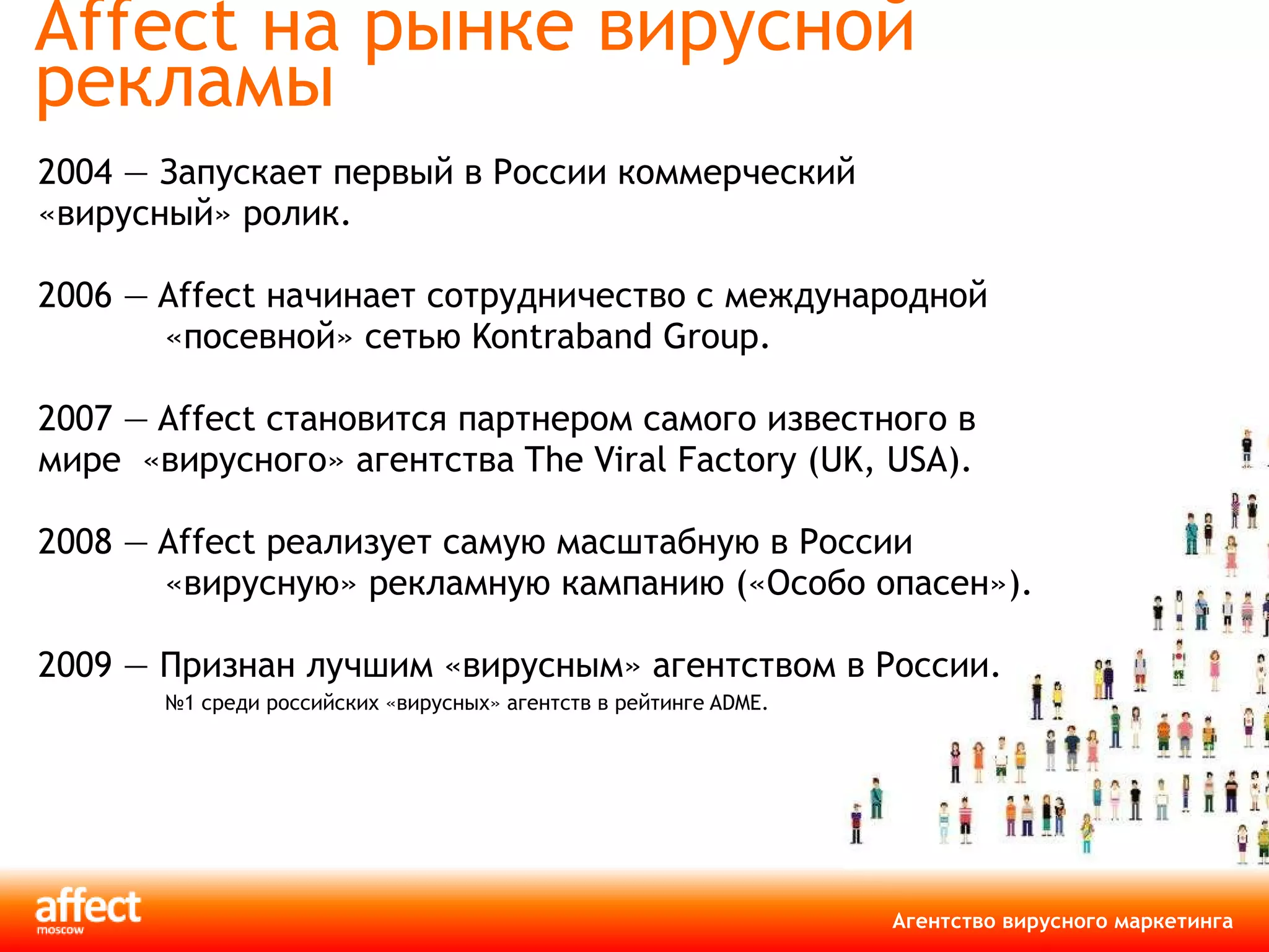 Affect на рынке вирусной рекламы 2004 — Запускает первый в России коммерческий «вирусный» ролик. 2006 — Affect начинает сотрудничество с международной «посевной» сетью Kontraband Group. 2007 — Affect становится партнером самого известного в мире   «вирусного» агентства The Viral Factory (UK, USA). 2008 — Affect реализует самую масштабную в России «вирусную» рекламную кампанию («Особо опасен»).  2009 — Признан лучшим «вирусным» агентством в России. № 1 среди российских «вирусных» агентств в рейтинге ADME. 