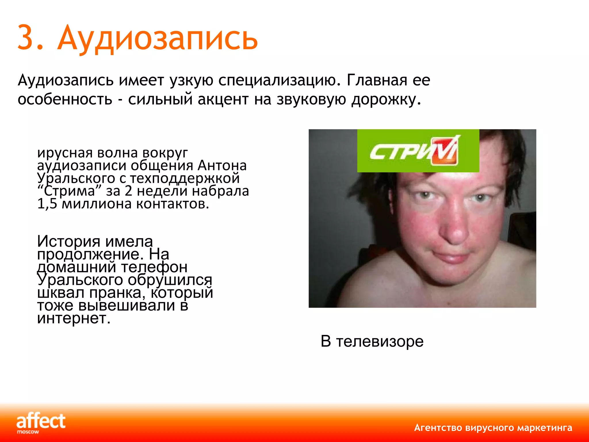 3. Аудиозапись Аудиозапись имеет узкую специализацию. Главная ее особенность - сильный акцент на звуковую дорожку.  Вирусная волна вокруг аудиозаписи общения Антона Уральского с техподдержкой  “ Стрима ”  за 2 недели набрала 1,5 миллиона контактов.   История имела продолжение. На домашний телефон Уральского обрушился шквал пранка, который тоже вывешивали в интернет. В телевизоре  