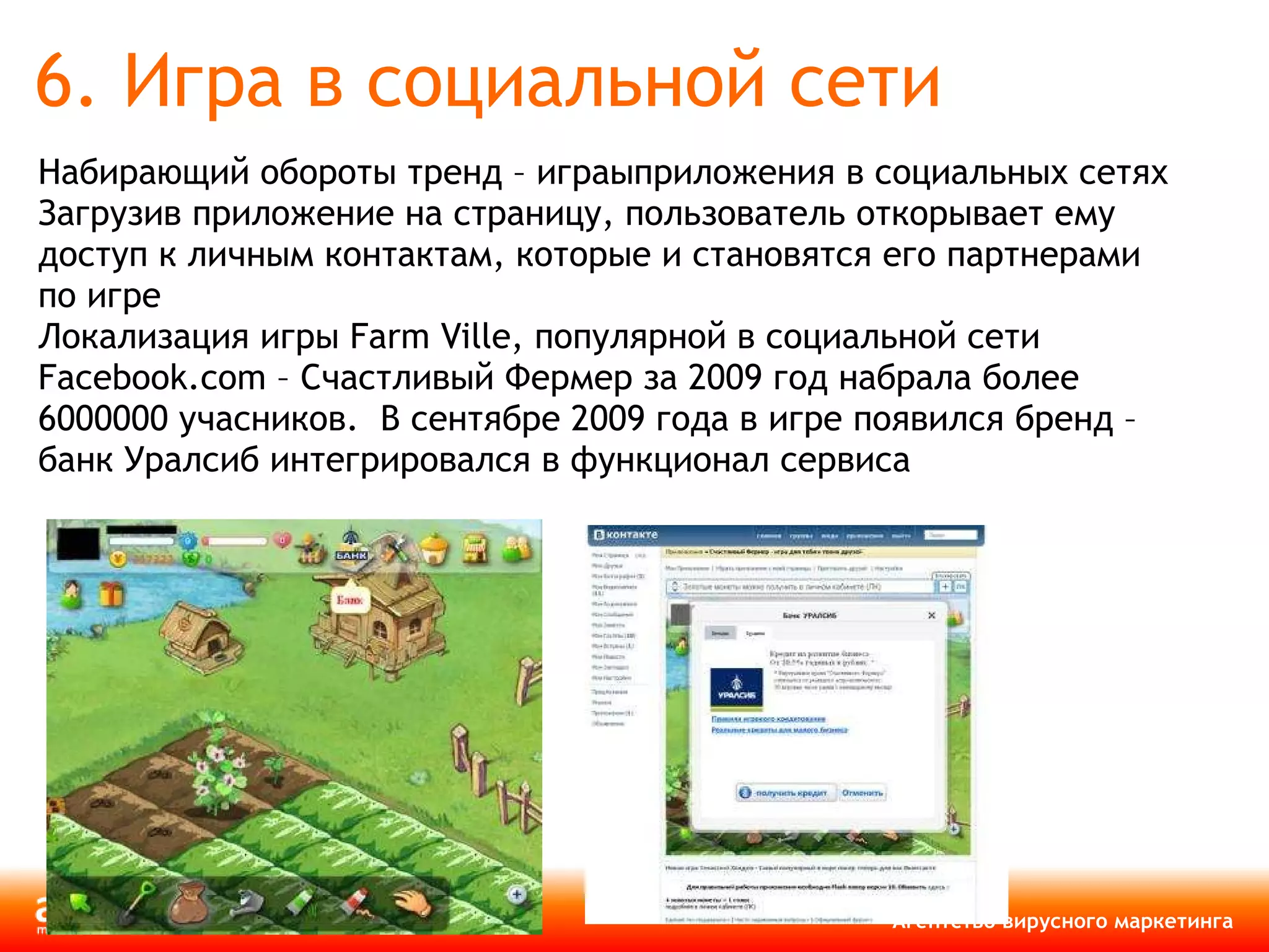 6. Игра в социальной сети Набирающий обороты тренд – играыприложения в социальных сетях Загрузив приложение на страницу, пользователь откорывает ему доступ к личным контактам, которые и становятся его партнерами по игре Локализация игры  Farm Ville,  популярной в социальной сети  Facebook.com  – Счастливый Фермер за 2009 год набрала более 6000000 учасников.  В сентябре 2009 года в игре появился бренд – банк Уралсиб интегрировался в функционал сервиса 