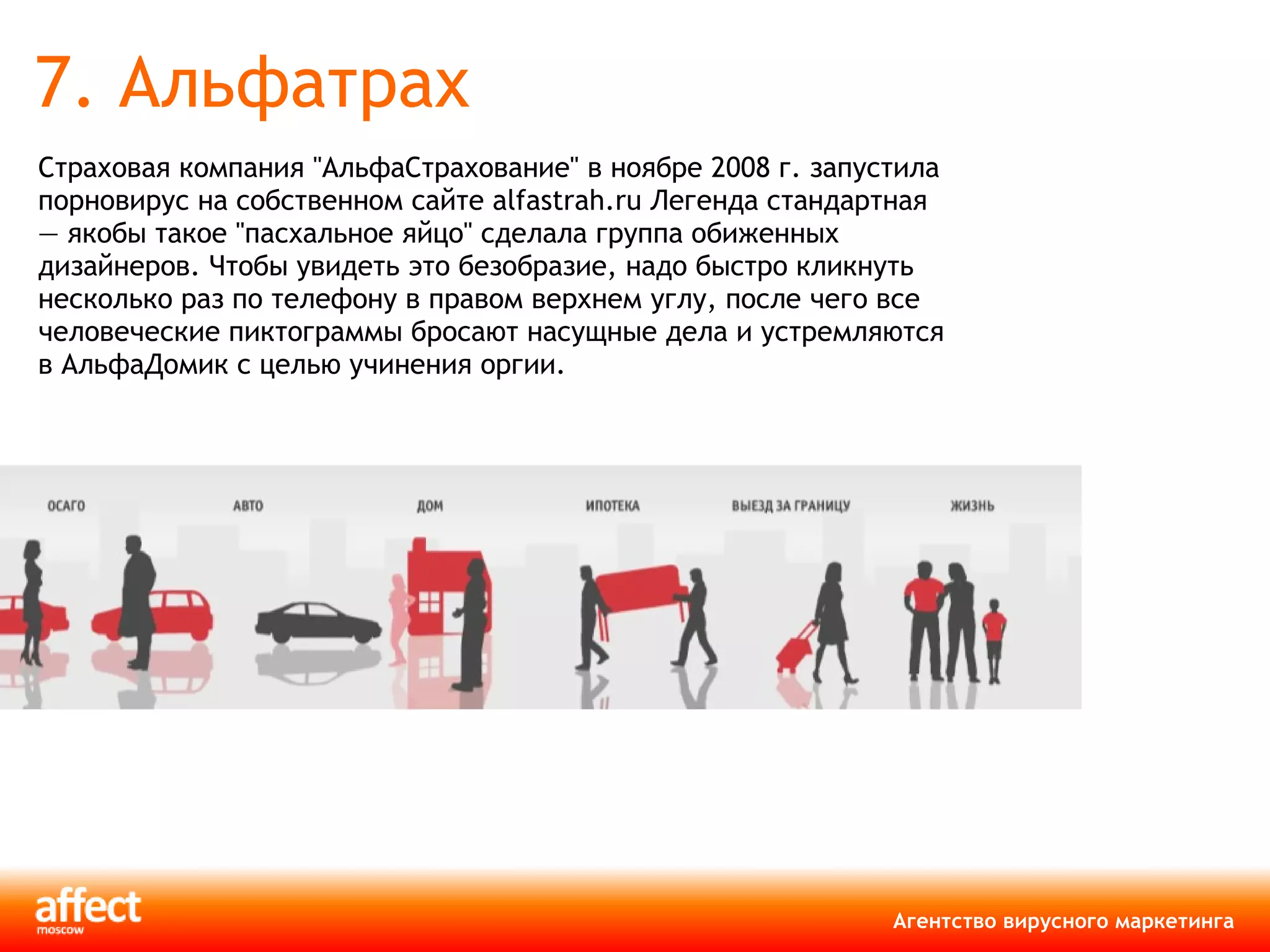 7. Альфатрах Страховая компания "АльфаСтрахование" в ноябре 2008 г. запустила порновирус на собственном сайте  alfastrah.ru  Легенда стандартная — якобы такое "пасхальное яйцо" сделала группа обиженных дизайнеров. Чтобы увидеть это безобразие, надо быстро кликнуть несколько раз по телефону в правом верхнем углу, после чего все человеческие пиктограммы бросают насущные дела и устремляются в АльфаДомик с целью учинения оргии. 